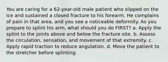 You are caring for a​ 62-year-old male patient who slipped on the ice and sustained a closed fracture to his forearm. He complains of pain in that​ area, and you see a noticeable deformity. As you prepare to splint his​ arm, what should you do​ FIRST? a. Apply the splint to the joints above and below the fracture site. b. Assess the​ circulation, sensation, and movement of that extremity. c. Apply rapid traction to reduce angulation. d. Move the patient to the stretcher before splinting.