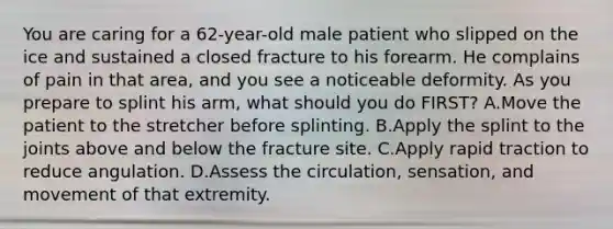 You are caring for a​ 62-year-old male patient who slipped on the ice and sustained a closed fracture to his forearm. He complains of pain in that​ area, and you see a noticeable deformity. As you prepare to splint his​ arm, what should you do​ FIRST? A.Move the patient to the stretcher before splinting. B.Apply the splint to the joints above and below the fracture site. C.Apply rapid traction to reduce angulation. D.Assess the​ circulation, sensation, and movement of that extremity.