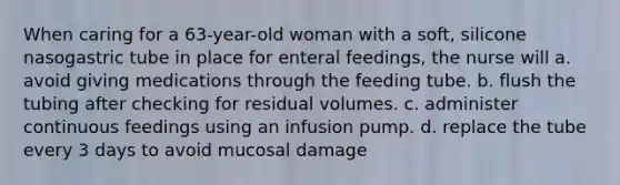 When caring for a 63-year-old woman with a soft, silicone nasogastric tube in place for enteral feedings, the nurse will a. avoid giving medications through the feeding tube. b. flush the tubing after checking for residual volumes. c. administer continuous feedings using an infusion pump. d. replace the tube every 3 days to avoid mucosal damage