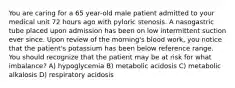 You are caring for a 65 year-old male patient admitted to your medical unit 72 hours ago with pyloric stenosis. A nasogastric tube placed upon admission has been on low intermittent suction ever since. Upon review of the morning's blood work, you notice that the patient's potassium has been below reference range. You should recognize that the patient may be at risk for what imbalance? A) hypoglycemia B) metabolic acidosis C) metabolic alkalosis D) respiratory acidosis