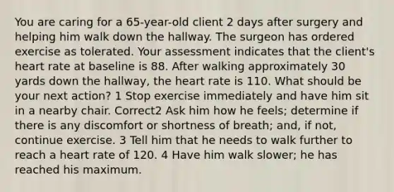 You are caring for a 65-year-old client 2 days after surgery and helping him walk down the hallway. The surgeon has ordered exercise as tolerated. Your assessment indicates that the client's heart rate at baseline is 88. After walking approximately 30 yards down the hallway, the heart rate is 110. What should be your next action? 1 Stop exercise immediately and have him sit in a nearby chair. Correct2 Ask him how he feels; determine if there is any discomfort or shortness of breath; and, if not, continue exercise. 3 Tell him that he needs to walk further to reach a heart rate of 120. 4 Have him walk slower; he has reached his maximum.