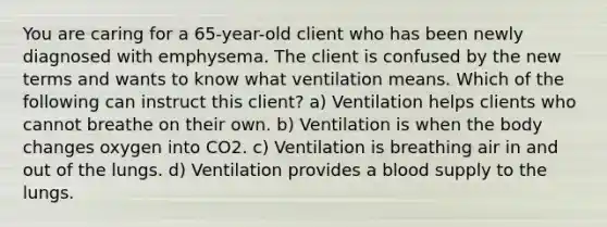 You are caring for a 65-year-old client who has been newly diagnosed with emphysema. The client is confused by the new terms and wants to know what ventilation means. Which of the following can instruct this client? a) Ventilation helps clients who cannot breathe on their own. b) Ventilation is when the body changes oxygen into CO2. c) Ventilation is breathing air in and out of the lungs. d) Ventilation provides a blood supply to the lungs.