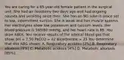 You are caring for a 65-year-old female patient in the surgical unit. She had an ileostomy two days ago and had ongoing nausea and vomiting since then. She has an NG tube in place set to low, intermittent suction. She is weak and has muscle spasms. Her electrolytes show low potassium and calcium levels. Her blood pressure is 165/80 mmHg, and her heart rate is 85. You draw ABGs. You receive results of the arterial blood gas that show: pH = 7.50 PaCO2 = 42 Bicarbonate = 35 You determine that this ABG shows: A. Respiratory acidosis [2%] B. Respiratory alkalosis [9%] C. Metabolic acidosis [4%] D. Metabolic alkalosis [85%]