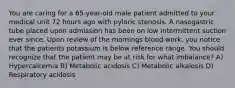 You are caring for a 65-year-old male patient admitted to your medical unit 72 hours ago with pyloric stenosis. A nasogastric tube placed upon admission has been on low intermittent suction ever since. Upon review of the mornings blood work, you notice that the patients potassium is below reference range. You should recognize that the patient may be at risk for what imbalance? A) Hypercalcemia B) Metabolic acidosis C) Metabolic alkalosis D) Respiratory acidosis