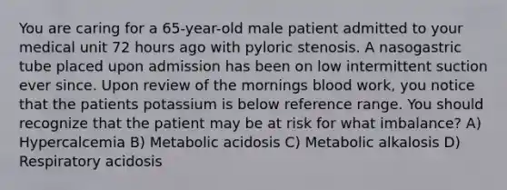 You are caring for a 65-year-old male patient admitted to your medical unit 72 hours ago with pyloric stenosis. A nasogastric tube placed upon admission has been on low intermittent suction ever since. Upon review of the mornings blood work, you notice that the patients potassium is below reference range. You should recognize that the patient may be at risk for what imbalance? A) Hypercalcemia B) Metabolic acidosis C) Metabolic alkalosis D) Respiratory acidosis