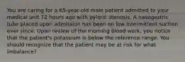 You are caring for a 65-year-old male patient admitted to your medical unit 72 hours ago with pyloric stenosis. A nasogastric tube placed upon admission has been on low intermittent suction ever since. Upon review of the morning blood work, you notice that the patient's potassium is below the reference range. You should recognize that the patient may be at risk for what imbalance?