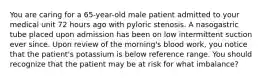 You are caring for a 65-year-old male patient admitted to your medical unit 72 hours ago with pyloric stenosis. A nasogastric tube placed upon admission has been on low intermittent suction ever since. Upon review of the morning's blood work, you notice that the patient's potassium is below reference range. You should recognize that the patient may be at risk for what imbalance?