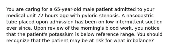 You are caring for a 65-year-old male patient admitted to your medical unit 72 hours ago with pyloric stenosis. A nasogastric tube placed upon admission has been on low intermittent suction ever since. Upon review of the morning's blood work, you notice that the patient's potassium is below reference range. You should recognize that the patient may be at risk for what imbalance?