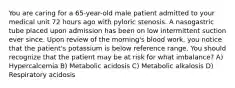 You are caring for a 65-year-old male patient admitted to your medical unit 72 hours ago with pyloric stenosis. A nasogastric tube placed upon admission has been on low intermittent suction ever since. Upon review of the morning's blood work, you notice that the patient's potassium is below reference range. You should recognize that the patient may be at risk for what imbalance? A) Hypercalcemia B) Metabolic acidosis C) Metabolic alkalosis D) Respiratory acidosis