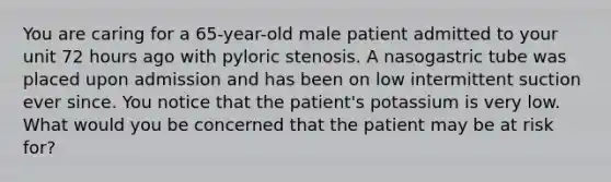 You are caring for a 65-year-old male patient admitted to your unit 72 hours ago with pyloric stenosis. A nasogastric tube was placed upon admission and has been on low intermittent suction ever since. You notice that the patient's potassium is very low. What would you be concerned that the patient may be at risk for?