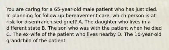 You are caring for a 65-year-old male patient who has just died. In planning for follow-up bereavement care, which person is at risk for disenfranchised grief? A. The daughter who lives in a different state B. The son who was with the patient when he died C. The ex-wife of the patient who lives nearby D. The 16-year-old grandchild of the patient