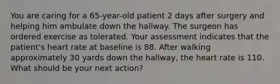 You are caring for a 65-year-old patient 2 days after surgery and helping him ambulate down the hallway. The surgeon has ordered exercise as tolerated. Your assessment indicates that the patient's heart rate at baseline is 88. After walking approximately 30 yards down the hallway, the heart rate is 110. What should be your next action?