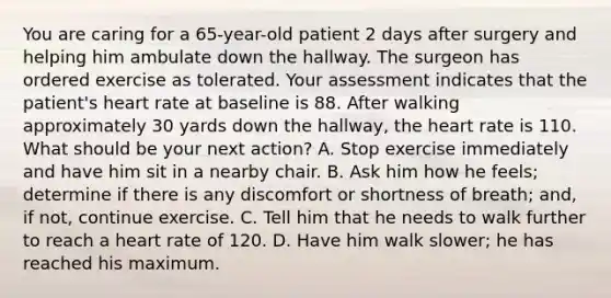 You are caring for a 65-year-old patient 2 days after surgery and helping him ambulate down the hallway. The surgeon has ordered exercise as tolerated. Your assessment indicates that the patient's heart rate at baseline is 88. After walking approximately 30 yards down the hallway, the heart rate is 110. What should be your next action? A. Stop exercise immediately and have him sit in a nearby chair. B. Ask him how he feels; determine if there is any discomfort or shortness of breath; and, if not, continue exercise. C. Tell him that he needs to walk further to reach a heart rate of 120. D. Have him walk slower; he has reached his maximum.