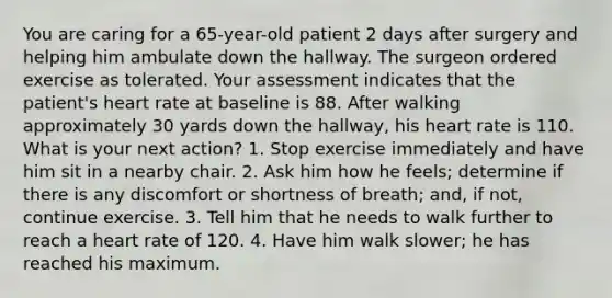 You are caring for a 65-year-old patient 2 days after surgery and helping him ambulate down the hallway. The surgeon ordered exercise as tolerated. Your assessment indicates that the patient's heart rate at baseline is 88. After walking approximately 30 yards down the hallway, his heart rate is 110. What is your next action? 1. Stop exercise immediately and have him sit in a nearby chair. 2. Ask him how he feels; determine if there is any discomfort or shortness of breath; and, if not, continue exercise. 3. Tell him that he needs to walk further to reach a heart rate of 120. 4. Have him walk slower; he has reached his maximum.