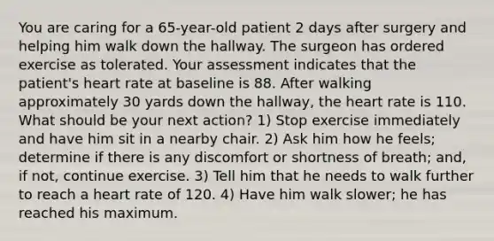 You are caring for a 65-year-old patient 2 days after surgery and helping him walk down the hallway. The surgeon has ordered exercise as tolerated. Your assessment indicates that the patient's heart rate at baseline is 88. After walking approximately 30 yards down the hallway, the heart rate is 110. What should be your next action? 1) Stop exercise immediately and have him sit in a nearby chair. 2) Ask him how he feels; determine if there is any discomfort or shortness of breath; and, if not, continue exercise. 3) Tell him that he needs to walk further to reach a heart rate of 120. 4) Have him walk slower; he has reached his maximum.