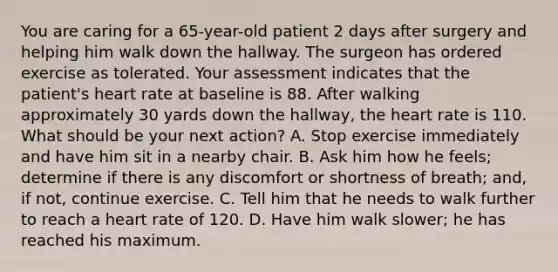 You are caring for a 65-year-old patient 2 days after surgery and helping him walk down the hallway. The surgeon has ordered exercise as tolerated. Your assessment indicates that the patient's heart rate at baseline is 88. After walking approximately 30 yards down the hallway, the heart rate is 110. What should be your next action? A. Stop exercise immediately and have him sit in a nearby chair. B. Ask him how he feels; determine if there is any discomfort or shortness of breath; and, if not, continue exercise. C. Tell him that he needs to walk further to reach a heart rate of 120. D. Have him walk slower; he has reached his maximum.