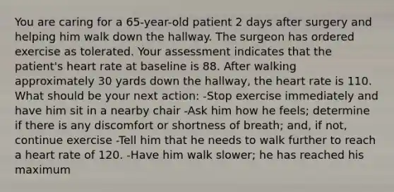 You are caring for a 65-year-old patient 2 days after surgery and helping him walk down the hallway. The surgeon has ordered exercise as tolerated. Your assessment indicates that the patient's heart rate at baseline is 88. After walking approximately 30 yards down the hallway, the heart rate is 110. What should be your next action: -Stop exercise immediately and have him sit in a nearby chair -Ask him how he feels; determine if there is any discomfort or shortness of breath; and, if not, continue exercise -Tell him that he needs to walk further to reach a heart rate of 120. -Have him walk slower; he has reached his maximum