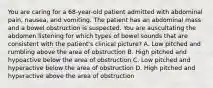 You are caring for a 68-year-old patient admitted with abdominal pain, nausea, and vomiting. The patient has an abdominal mass and a bowel obstruction is suspected. You are auscultating the abdomen listening for which types of bowel sounds that are consistent with the patient's clinical picture? A. Low pitched and rumbling above the area of obstruction B. High pitched and hypoactive below the area of obstruction C. Low pitched and hyperactive below the area of obstruction D. High pitched and hyperactive above the area of obstruction