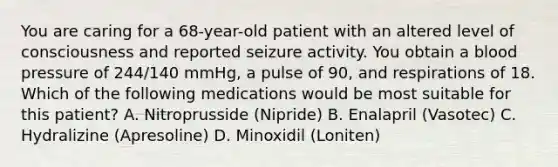 You are caring for a​ 68-year-old patient with an altered level of consciousness and reported seizure activity. You obtain a blood pressure of​ 244/140 mmHg, a pulse of​ 90, and respirations of 18. Which of the following medications would be most suitable for this​ patient? A. Nitroprusside​ (Nipride) B. Enalapril​ (Vasotec) C. Hydralizine​ (Apresoline) D. Minoxidil​ (Loniten)