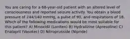 You are caring for a 68-year-old patient with an altered level of consciousness and reported seizure activity. You obtain a blood pressure of 244/140 mmHg, a pulse of 90, and respirations of 18. Which of the following medications would be most suitable for this patient? A) Minoxidil (Loniten) B) Hydralizine (Apresoline) C) Enalapril (Vasotec) D) Nitroprusside (Nipride)