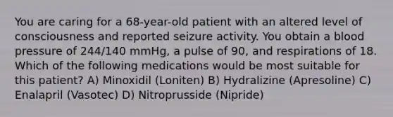 You are caring for a 68-year-old patient with an altered level of consciousness and reported seizure activity. You obtain a blood pressure of 244/140 mmHg, a pulse of 90, and respirations of 18. Which of the following medications would be most suitable for this patient? A) Minoxidil (Loniten) B) Hydralizine (Apresoline) C) Enalapril (Vasotec) D) Nitroprusside (Nipride)