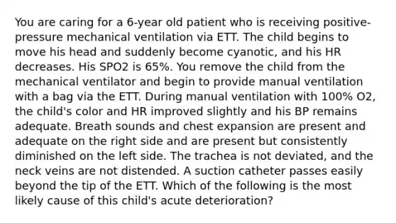 You are caring for a 6-year old patient who is receiving positive-pressure mechanical ventilation via ETT. The child begins to move his head and suddenly become cyanotic, and his HR decreases. His SPO2 is 65%. You remove the child from the mechanical ventilator and begin to provide manual ventilation with a bag via the ETT. During manual ventilation with 100% O2, the child's color and HR improved slightly and his BP remains adequate. Breath sounds and chest expansion are present and adequate on the right side and are present but consistently diminished on the left side. The trachea is not deviated, and the neck veins are not distended. A suction catheter passes easily beyond the tip of the ETT. Which of the following is the most likely cause of this child's acute deterioration?