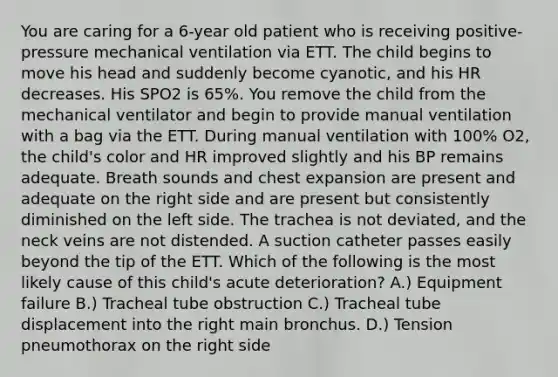 You are caring for a 6-year old patient who is receiving positive-pressure mechanical ventilation via ETT. The child begins to move his head and suddenly become cyanotic, and his HR decreases. His SPO2 is 65%. You remove the child from the mechanical ventilator and begin to provide manual ventilation with a bag via the ETT. During manual ventilation with 100% O2, the child's color and HR improved slightly and his BP remains adequate. Breath sounds and chest expansion are present and adequate on the right side and are present but consistently diminished on the left side. The trachea is not deviated, and the neck veins are not distended. A suction catheter passes easily beyond the tip of the ETT. Which of the following is the most likely cause of this child's acute deterioration? A.) Equipment failure B.) Tracheal tube obstruction C.) Tracheal tube displacement into the right main bronchus. D.) Tension pneumothorax on the right side