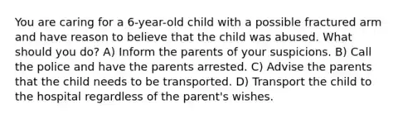 You are caring for a 6-year-old child with a possible fractured arm and have reason to believe that the child was abused. What should you do? A) Inform the parents of your suspicions. B) Call the police and have the parents arrested. C) Advise the parents that the child needs to be transported. D) Transport the child to the hospital regardless of the parent's wishes.