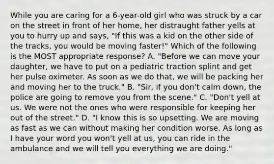 While you are caring for a​ 6-year-old girl who was struck by a car on the street in front of her​ home, her distraught father yells at you to hurry up and​ says, "If this was a kid on the other side of the​ tracks, you would be moving​ faster!" Which of the following is the MOST appropriate​ response? A. ​"Before we can move your​ daughter, we have to put on a pediatric traction splint and get her pulse oximeter. As soon as we do​ that, we will be packing her and moving her to the​ truck." B. ​"Sir, if you​ don't calm​ down, the police are going to remove you from the​ scene." C. ​"Don't yell at us. We were not the ones who were responsible for keeping her out of the​ street." D. ​"I know this is so upsetting. We are moving as fast as we can without making her condition worse. As long as I have your word you​ won't yell at​ us, you can ride in the ambulance and we will tell you everything we are​ doing."