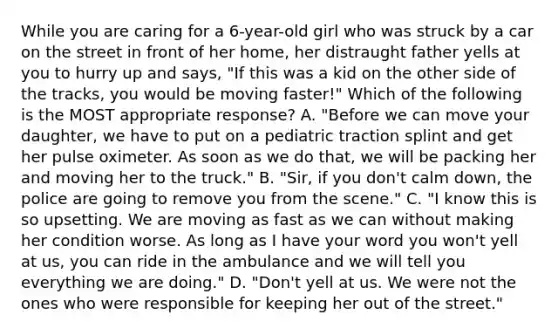 While you are caring for a​ 6-year-old girl who was struck by a car on the street in front of her​ home, her distraught father yells at you to hurry up and​ says, "If this was a kid on the other side of the​ tracks, you would be moving​ faster!" Which of the following is the MOST appropriate​ response? A. ​"Before we can move your​ daughter, we have to put on a pediatric traction splint and get her pulse oximeter. As soon as we do​ that, we will be packing her and moving her to the​ truck." B. ​"Sir, if you​ don't calm​ down, the police are going to remove you from the​ scene." C. ​"I know this is so upsetting. We are moving as fast as we can without making her condition worse. As long as I have your word you​ won't yell at​ us, you can ride in the ambulance and we will tell you everything we are​ doing." D. ​"Don't yell at us. We were not the ones who were responsible for keeping her out of the​ street."