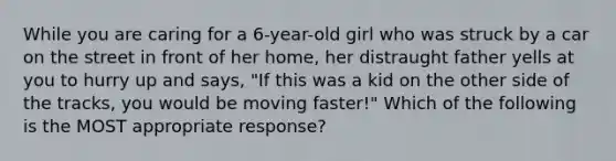 While you are caring for a​ 6-year-old girl who was struck by a car on the street in front of her​ home, her distraught father yells at you to hurry up and​ says, "If this was a kid on the other side of the​ tracks, you would be moving​ faster!" Which of the following is the MOST appropriate​ response?