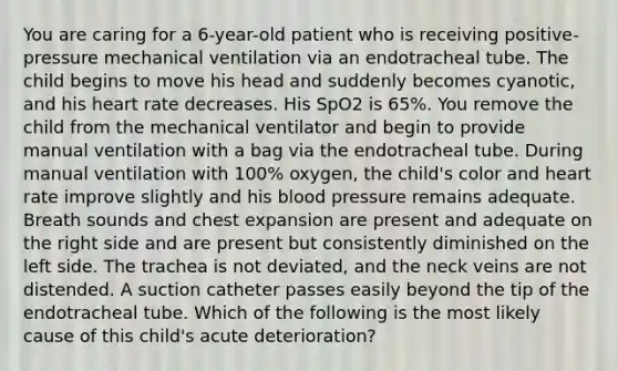 You are caring for a 6-year-old patient who is receiving positive-pressure mechanical ventilation via an endotracheal tube. The child begins to move his head and suddenly becomes cyanotic, and his heart rate decreases. His SpO2 is 65%. You remove the child from the mechanical ventilator and begin to provide manual ventilation with a bag via the endotracheal tube. During manual ventilation with 100% oxygen, the child's color and heart rate improve slightly and his blood pressure remains adequate. Breath sounds and chest expansion are present and adequate on the right side and are present but consistently diminished on the left side. The trachea is not deviated, and the neck veins are not distended. A suction catheter passes easily beyond the tip of the endotracheal tube. Which of the following is the most likely cause of this child's acute deterioration?