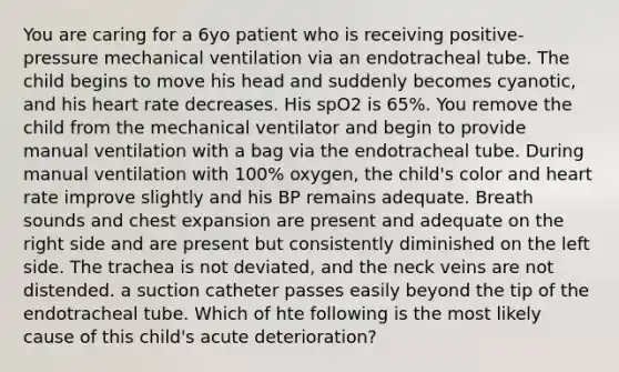 You are caring for a 6yo patient who is receiving positive-pressure mechanical ventilation via an endotracheal tube. The child begins to move his head and suddenly becomes cyanotic, and his heart rate decreases. His spO2 is 65%. You remove the child from the mechanical ventilator and begin to provide manual ventilation with a bag via the endotracheal tube. During manual ventilation with 100% oxygen, the child's color and heart rate improve slightly and his BP remains adequate. Breath sounds and chest expansion are present and adequate on the right side and are present but consistently diminished on the left side. The trachea is not deviated, and the neck veins are not distended. a suction catheter passes easily beyond the tip of the endotracheal tube. Which of hte following is the most likely cause of this child's acute deterioration?