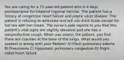 You are caring for a 71-year-old patient who is 4 days postoperative for bilateral inguinal hernias. The patient has a history of congestive heart failure and peptic ulcer disease. The patient is refusing to ambulate and will not drink fluids except for hot tea with her meals. The nurse's aide reports to you that this patient's vital signs are slightly elevated and she has a nonproductive cough. When you assess the patient, you find there are crackles at the base of the lungs. What would you suspect is wrong with your Patient? A) Flash pulmonary edema B) Pneumonia C) Hypostatic pulmonary congestion D) Right-sided heart failure