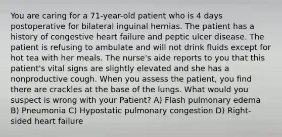 You are caring for a 71-year-old patient who is 4 days postoperative for bilateral inguinal hernias. The patient has a history of congestive heart failure and peptic ulcer disease. The patient is refusing to ambulate and will not drink fluids except for hot tea with her meals. The nurse's aide reports to you that this patient's vital signs are slightly elevated and she has a nonproductive cough. When you assess the patient, you find there are crackles at the base of the lungs. What would you suspect is wrong with your Patient? A) Flash pulmonary edema B) Pneumonia C) Hypostatic pulmonary congestion D) Right-sided heart failure