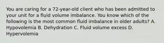 You are caring for a 72-year-old client who has been admitted to your unit for a fluid volume imbalance. You know which of the following is the most common fluid imbalance in older adults? A. Hypovolemia B. Dehydration C. Fluid volume excess D. Hypervolemia