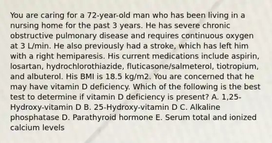 You are caring for a 72-year-old man who has been living in a nursing home for the past 3 years. He has severe chronic obstructive pulmonary disease and requires continuous oxygen at 3 L/min. He also previously had a stroke, which has left him with a right hemiparesis. His current medications include aspirin, losartan, hydrochlorothiazide, fluticasone/salmeterol, tiotropium, and albuterol. His BMI is 18.5 kg/m2. You are concerned that he may have vitamin D deficiency. Which of the following is the best test to determine if vitamin D deficiency is present? A. 1,25-Hydroxy-vitamin D B. 25-Hydroxy-vitamin D C. Alkaline phosphatase D. Parathyroid hormone E. Serum total and ionized calcium levels