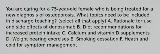 You are caring for a 75-year-old female who is being treated for a new diagnosis of osteoporosis. What topics need to be included in discharge teaching? (select all that apply) A. Rationale for use and side effects of denosumab B. Diet recommendations for increased protein intake C. Calcium and vitamin D supplements D. Weight bearing exercises E. Smoking cessation F. Heath and cold for symptom management