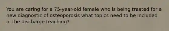 You are caring for a 75-year-old female who is being treated for a new diagnostic of osteoporosis what topics need to be included in the discharge teaching?