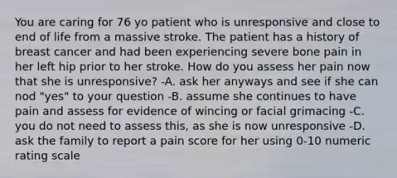 You are caring for 76 yo patient who is unresponsive and close to end of life from a massive stroke. The patient has a history of breast cancer and had been experiencing severe bone pain in her left hip prior to her stroke. How do you assess her pain now that she is unresponsive? -A. ask her anyways and see if she can nod "yes" to your question -B. assume she continues to have pain and assess for evidence of wincing or facial grimacing -C. you do not need to assess this, as she is now unresponsive -D. ask the family to report a pain score for her using 0-10 numeric rating scale