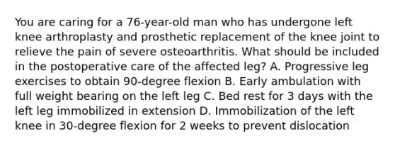 You are caring for a 76-year-old man who has undergone left knee arthroplasty and prosthetic replacement of the knee joint to relieve the pain of severe osteoarthritis. What should be included in the postoperative care of the affected leg? A. Progressive leg exercises to obtain 90-degree flexion B. Early ambulation with full weight bearing on the left leg C. Bed rest for 3 days with the left leg immobilized in extension D. Immobilization of the left knee in 30-degree flexion for 2 weeks to prevent dislocation