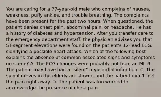 You are caring for a​ 77-year-old male who complains of​ nausea, weakness, puffy​ ankles, and trouble breathing. The complaints have been present for the past two hours. When​ questioned, the patient denies chest​ pain, abdominal​ pain, or headache. He has a history of diabetes and hypertension. After you transfer care to the emergency department​ staff, the physician advises you that​ ST-segment elevations were found on the​ patient's 12-lead​ ECG, signifying a possible heart attack. Which of the following best explains the absence of common associated signs and symptoms on​ scene? A. The ECG changes were probably not from an MI. B. The patient may have had a​ "silent" myocardial infarction. C. The spinal nerves in the elderly are​ slower, and the patient​ didn't feel the pain right away. D. The patient was too worried to acknowledge the presence of chest pain.