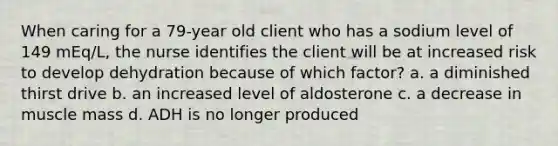 When caring for a 79-year old client who has a sodium level of 149 mEq/L, the nurse identifies the client will be at increased risk to develop dehydration because of which factor? a. a diminished thirst drive b. an increased level of aldosterone c. a decrease in muscle mass d. ADH is no longer produced