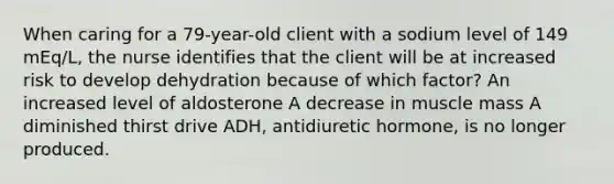 When caring for a 79-year-old client with a sodium level of 149 mEq/L, the nurse identifies that the client will be at increased risk to develop dehydration because of which factor? An increased level of aldosterone A decrease in muscle mass A diminished thirst drive ADH, antidiuretic hormone, is no longer produced.