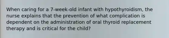 When caring for a 7-week-old infant with hypothyroidism, the nurse explains that the prevention of what complication is dependent on the administration of oral thyroid replacement therapy and is critical for the child?