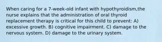 When caring for a 7-week-old infant with hypothyroidism,the nurse explains that the administration of oral thyroid replacement therapy is critical for this child to prevent: A) excessive growth. B) cognitive impairment. C) damage to the nervous system. D) damage to the urinary system.