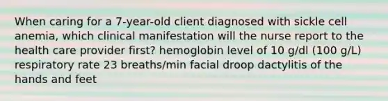 When caring for a 7-year-old client diagnosed with sickle cell anemia, which clinical manifestation will the nurse report to the health care provider first? hemoglobin level of 10 g/dl (100 g/L) respiratory rate 23 breaths/min facial droop dactylitis of the hands and feet