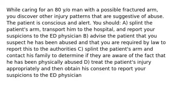 While caring for an 80 y/o man with a possible fractured arm, you discover other injury patterns that are suggestive of abuse. The patient is conscious and alert. You should: A) splint the patient's arm, transport him to the hospital, and report your suspicions to the ED physician B) advise the patient that you suspect he has been abused and that you are required by law to report this to the authorities C) splint the patient's arm and contact his family to determine if they are aware of the fact that he has been physically abused D) treat the patient's injury appropriately and then obtain his consent to report your suspicions to the ED physician