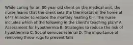 While caring for an 80-year-old client on the medical unit, the nurse learns that the client sets the thermostat in the home at 64°F in order to reduce the monthly heating bill. The nurse includes which of the following in the client's teaching plan? A. Assessment for hypothermia B. Strategies to reduce the risk of hypothermia C. Social services referral D. The importance of removing throw rugs to prevent falls