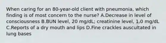 When caring for an 80-year-old client with pneumonia, which finding is of most concern to the nurse? A.Decrease in level of consciousness B.BUN level, 20 mg/dL; creatinine level, 1.0 mg/dL C.Reports of a dry mouth and lips D.Fine crackles auscultated in lung bases